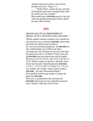 Amado vamos orar a Deus e tirar nossas
dúvidas com Ele. ( Tiago 1:5 )
___ ‘’ Senhor Deus, criador do céu e da terra
os programas que estou assistindo hoje estão
de acordo com sua vontade? ‘’
Meu amado que a televisão possa ser em sua
vida uma grande benção para honra e glória
do nosso Deus Eterno.
DOIS
PROGRAMAÇÃO DE TELEVISÃO NO
BRASIL NUNCA MUDARÁ PARA MELHOR !
Afinal, quando estamos reunidos com a família na
sala da nossa casa, assistindo televisão, quem entra
nela além do Espírito Santo de Deus?
Se você está assistindo programas de televisão em
não conformidade com a Palavra de Deus,
concorda que está entrando em sua casa outro tipo
de espírito que não é o de Deus? Temos uma sala
de televisão, mas não temos uma sala de oração.
Mt 6:6, Ex 2:23, Ex 22:23, 1Rs 18:27, Is 65:24, Lc
23:23. Muitos crentes no Senhor e Salvador Jesus
Cristo tem trocado a Santificação pela televisão.
1 Ts 4:7, 2 Ts 2:13, Hb 12:14, Rm 12:1, 1 Ts 4:3.
Na verdade, nós cristãos, nunca iremos mudar a
televisão. _Por quê, Missionário Ripari?
Para mudá-la teríamos que mudar o coração de
quem faz televisão.
Para isso, os proprietários das emissoras de
televisão teriam que ter uma experiência pessoal
com o Senhor e Salvador Jesus Cristo.
 