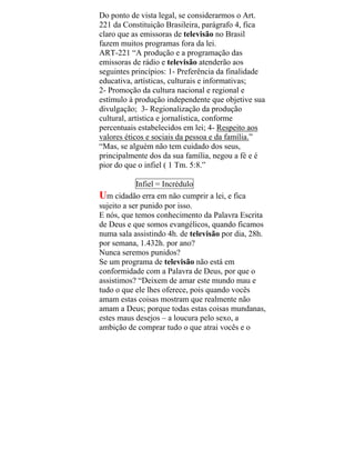 Do ponto de vista legal, se considerarmos o Art.
221 da Constituição Brasileira, parágrafo 4, fica
claro que as emissoras de televisão no Brasil
fazem muitos programas fora da lei.
ART-221 “A produção e a programação das
emissoras de rádio e televisão atenderão aos
seguintes princípios: 1- Preferência da finalidade
educativa, artísticas, culturais e informativas;
2- Promoção da cultura nacional e regional e
estímulo à produção independente que objetive sua
divulgação; 3- Regionalização da produção
cultural, artística e jornalística, conforme
percentuais estabelecidos em lei; 4- Respeito aos
valores éticos e sociais da pessoa e da família.”
“Mas, se alguém não tem cuidado dos seus,
principalmente dos da sua família, negou a fé e é
pior do que o infiel ( 1 Tm. 5:8.”
Infiel = Incrédulo
Um cidadão erra em não cumprir a lei, e fica
sujeito a ser punido por isso.
E nós, que temos conhecimento da Palavra Escrita
de Deus e que somos evangélicos, quando ficamos
numa sala assistindo 4h. de televisão por dia, 28h.
por semana, 1.432h. por ano?
Nunca seremos punidos?
Se um programa de televisão não está em
conformidade com a Palavra de Deus, por que o
assistimos? “Deixem de amar este mundo mau e
tudo o que ele lhes oferece, pois quando vocês
amam estas coisas mostram que realmente não
amam a Deus; porque todas estas coisas mundanas,
estes maus desejos – a loucura pelo sexo, a
ambição de comprar tudo o que atrai vocês e o
 