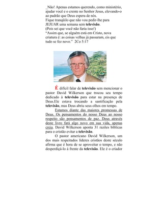 _Não! Apenas estamos querendo, como ministério,
ajudar você e o crente no Senhor Jesus, elevando-o
ao padrão que Deus espera de nós.
Fique tranqüilo que não vou pedir-lhe para
JEJUAR uma semana sem televisão.
(Pois sei que você não faria isso!)
“Assim que, se alguém está em Cristo, nova
criatura é: as coisas velhas já passaram, eis que
tudo se fez novo.” 2Co 5:17
É difícil falar de televisão sem mencionar o
pastor David Wilkerson que trocou seu tempo
dedicado à televisão para estar na presença de
Deus.Ele estava trocando a santificação pela
televisão, mas Deus abriu seus olhos em tempo.
Estamos diante das maiores promessas de
Deus. Os pensamentos do nosso Deus ao nosso
respeito são pensamentos de paz. Deus através
deste livro fará algo novo em sua vida, apenas
creia. David Wilkerson aponta 31 razões bíblicas
para o cristão evitar a televisão.
O pastor americano David Wilkerson, um
dos mais respeitados líderes cristãos deste século
afirma que é hora de se aproveitar o tempo, e não
desperdiçá-lo à frente da televisão. Ele é o criador
 