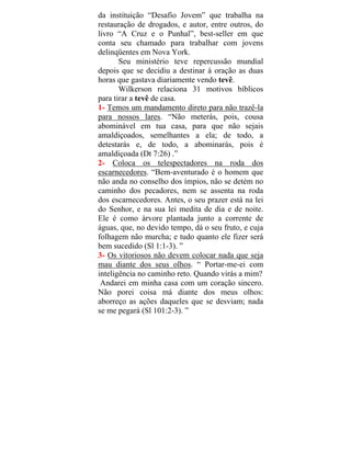 da instituição “Desafio Jovem” que trabalha na
restauração de drogados, e autor, entre outros, do
livro “A Cruz e o Punhal”, best-seller em que
conta seu chamado para trabalhar com jovens
delinqüentes em Nova York.
Seu ministério teve repercussão mundial
depois que se decidiu a destinar à oração as duas
horas que gastava diariamente vendo tevê.
Wilkerson relaciona 31 motivos bíblicos
para tirar a tevê de casa.
1- Temos um mandamento direto para não trazê-la
para nossos lares. “Não meterás, pois, cousa
abominável em tua casa, para que não sejais
amaldiçoados, semelhantes a ela; de todo, a
detestarás e, de todo, a abominarás, pois é
amaldiçoada (Dt 7:26) .”
2- Coloca os telespectadores na roda dos
escarnecedores. “Bem-aventurado é o homem que
não anda no conselho dos ímpios, não se detém no
caminho dos pecadores, nem se assenta na roda
dos escarnecedores. Antes, o seu prazer está na lei
do Senhor, e na sua lei medita de dia e de noite.
Ele é como árvore plantada junto a corrente de
águas, que, no devido tempo, dá o seu fruto, e cuja
folhagem não murcha; e tudo quanto ele fizer será
bem sucedido (Sl 1:1-3). ”
3- Os vitoriosos não devem colocar nada que seja
mau diante dos seus olhos. “ Portar-me-ei com
inteligência no caminho reto. Quando virás a mim?
Andarei em minha casa com um coração sincero.
Não porei coisa má diante dos meus olhos:
aborreço as ações daqueles que se desviam; nada
se me pegará (Sl 101:2-3). ”
 