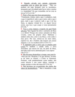 4- Quando ativado por satanás representa
comunhão com as obras das trevas. “Não vos
ponhais em jugo desigual com os incrédulos;
porquanto que sociedade pode haver entre a justiça
e a iniqüidade? Ou que comunhão, da luz com as
trevas? (2 Co 6:14).’’
5- Polui o fluir puro dos bons pensamentos.
“Finalmente, irmãos, tudo o que é verdadeiro, tudo
o que é respeitável, tudo o que é justo, tudo o que é
puro, tudo o que é amável, tudo o que é de boa
fama, se alguma virtude há e se algum louvor
existe, seja isso o que ocupe o vosso pensamento
(Fl 4:8). ”
6- Toca a coisa impura a respeito da qual Paulo
advertiu.“Que ligação há entre o santuário de Deus
e os ídolos? Porque nós somos santuário do Deus
vivente, como ele próprio disse: Habitarei e
andarei entre eles; serei o seu Deus, e eles serão o
meu povo. Por isso, retirai-vos do meio deles,
separai-vos, diz o Senhor; não toqueis em cousas
impuras; e eu vos receberei (II Co 6:16-17) .”
7- É impróprio para a noiva que se prepara para
Cristo.“Vi também a cidade santa, a nova
Jerusalém, que descia do céu, da parte de Deus,
ataviada como noiva adornada para o seu esposo
(Ap 21:2) .”
8- Não devemos desperdiçar o tempo, mas remi-lo.
“Pelo que diz: Desperta, ó tu que dormes, levanta-
te de entre os mortos, e Cristo te iluminará.
Portanto, vede prudentemente como andais, não
como néscios e sim como sábios, remindo o
tempo, porque os dias são maus (Ef 5:14-16). ”
9- Não devemos ser co-partícipes dos ídolos dos
filhos da desobediência. “ Mas a imundícia e toda
 