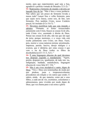mente, para que experimenteis qual seja a boa,
agradável e perfeita vontade de Deus(Rm 12:1-2) .”
12- Representa o fermento do mundo e deveria ser
lançado fora do lar. “Não é boa a vossa jactância.
Não sabeis que um pouco de fermento leveda a
massa toda? Lançai fora o velho fermento, para
que sejais nova massa, como sois, de fato, sem
fermento. Pois também Cristo, nosso Cordeiro
pascal, foi imolado (I Co 5:6-7). ”
13- Devemos mortificar tudo que seja imundo e
idólatra. “Portanto, se fostes ressuscitados
juntamente com Cristo, buscai as cousas lá do alto,
onde Cristo vive, assentado à direita de Deus.
Pensai nas cousas lá do alto, não nas que são aqui
da terra; porque morrestes, e a vossa vida está
oculta juntamente com Cristo, em Deus. Fazei,
pois, morrer a vossa natureza terrena: prostituição,
impureza, paixão, lasciva, desejo maligno e a
avareza, que é idolatria; por estas cousas é que
vem a ira de Deus (sobre os filhos da
desobediência) (Cl 3:1-3, 5,6 ) .”
14- É uma linguagem obscena da qual devemos
nos despojar segundo o mandamento. “Agora,
porém, despojai-vos, igualmente, de tudo isto: ira,
indignação, maldade, maledicência, linguagem
obscena do vosso falar (Cl 3:8). ”
15- Não é um viver inculpável e santo, digno de
Deus. “Vós e Deus sois testemunhas do modo por
que piedosa, justa e irrepreensivelmente
procedemos em relação a vós outros que credes. E
sabeis, ainda, de que maneira, como pai a seus
filhos, a cada um de vós, exortamos, consolamos e
admoestamos, para viverdes por modo digno de
Deus, que vos chama para o seu reino e glória
 