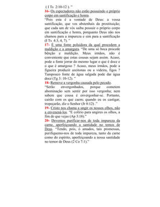 ( I Ts 2:10-12 ). ”
16- Os espectadores não estão possuindo o próprio
corpo em santificação e honra.
“Pois esta é a vontade de Deus: a vossa
santificação, que vos abstenhais da prostituição;
que cada um de vós saiba possuir o próprio corpo
em santificação e honra, porquanto Deus não nos
chamou para a impureza e sim para a santificação
(I Ts 4:3, 4, 7). ”
17- É uma fonte poluidora da qual procedem a
maldição e a amargura. “De uma só boca procede
bênção e maldição. Meus irmãos, não é
conveniente que estas cousas sejam assim. Acaso,
pode a fonte jorrar do mesmo lugar o que é doce e
o que é amargoso ? Acaso, meus irmãos, pode a
figueira produzir azeitonas ou a videira, figos ?
Tampouco fonte de água salgada pode dar água
doce (Tg 3: 10-12). ”
18- Remove a vergonha causada pelo pecado.
“Serão envergonhados, porque cometem
abominação sem sentir por isso vergonha; nem
sabem que cousa é envergonhar-se. Portanto,
cairão com os que caem; quando eu os castigar,
tropeçarão, diz o Senhor (Jr 8:12) .”
19- Cristo nos chama a ungir os nossos olhos, não
a envenená-los. “E colírio para ungires os olhos, a
fim de que vejas (Ap 3:18).”
20- Devemos purificar-nos de toda impureza da
carne, aperfeiçoando a santidade no temos de
Deus. “Tendo, pois, ó amados, tais promessas,
purifiquemo-nos de toda impureza, tanto da carne
como do espírito, aperfeiçoando a nossa santidade
no temor de Deus (2 Co 7:1).”
 