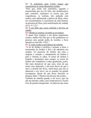21- O ministério para Cristo requer que
renunciemos às coisas desonestas ocultas.
“Pelo que, tendo este ministério, segundo a
misericórdia que nos foi feita, não desfalecemos;
pelo contrário, rejeitamos as cousas que, por
vergonhosas, se ocultam, não andando com
astúcia, nem adulterando a palavra de Deus; antes,
nos recomendamos à consciência de todo homem,
na presença de Deus, pela manifestação da verdade
(2 Co 4: 1,2).”
22- É um ídolo que causa confusão e deveria ser
odiado.
23- Ofende as crianças, levando-as ao tropeço.
“E quem fizer tropeçar a um destes pequeninos
crentes, melhor lhe fora que se lhe pendurasse ao
pescoço uma grande pedra de moinho, e fosse
lançado no mar (Mc 9:42). ”
24- A visão conduz à prevalência da soberba.
“A lei do Senhor é perfeita e restaura a alma; o
testemunho do Senhor é fiel e dá sabedoria aos
simples. Os preceitos do Senhor são retos e
alegram o coração; o mandamento do Senhor é
puro e ilumina os olhos. O temor do Senhor é
límpido e permanece para sempre; os juízos do
Senhor são verdadeiros e todos igualmente, justos.
São mais desejáveis do que ouro, mais do que
muito ouro depurado; e são mais doces do que o
mel e o destilar dos favos. Além disso, por eles se
admoesta o teu servo; em os guardar, há grande
recompensa. Quem há que possa discernir as
próprias faltas ? Absolve-me das que são ocultas.
Também da soberba guarda o teu servo, que ela
não me domine; então, serei irrepreensível e ficarei
livre de grande transgressão. As palavras dos meus
 