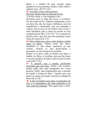 lábios e o meditar do meu coração sejam
agradáveis na tua presença, Senhor, rocha minha e
redentor meu! (Sl 19:7-14).”
25- Já é tarde. Cristo volta em breve.
Devemos rejeitar todas as obras das trevas.
“Vai alta a noite, e vem chegando o dia.
Deixemos, pois, as obras das trevas, e revistamo-
nos das armas da luz. Andemos dignamente, como
em pleno dia, não em orgias e bebedices, nem em
impudicícias e dissoluções, não em contendas e
ciúmes; mas revesti-vos do Senhor Jesus Cristo e
nada disponhais para a carne no tocante às suas
concupiscências (Rm 13:12-14).” “E a si mesmo se
purifica todo o que nele tem esta esperança, assim
como ele é puro (I Jo 3:3).”
26- Deus ordena que o povo santo destrua e rejeite
todos os ídolos. “Porém assim lhes fareis:
derribareis os seus altares, quebrareis as suas
colunas, cortareis os seus postes-ídolos e
queimareis as suas imagens de escultura.
Porque tu és povo santo ao Senhor, teu Deus; o
Senhor, teu Deus, te escolheu, para que lhe fosses
o seu povo próprio, de todos os povos que há sobre
a terra (Dt 7:5-6).”
27- É amizade com o mundo, produzindo
inimizade para com Deus. “Pedis e não recebeis,
porque pedis mal, para esbanjardes em vossos
prazeres. Infiéis, não compreendeis que a amizade
do mundo é inimiga de Deus ? Aquele, pois, que
quiser ser amigo do mundo constitui-se inimigo de
Deus (Tg 4:3-4).”
28- A face do Senhor está contra os praticantes do
mal, e os espectadores não estão apartando-se do
mal, como foi ordenado. “Pois quem amar a vida e
 