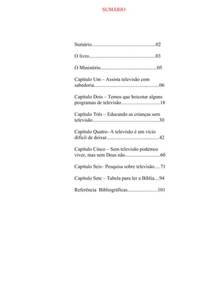 SUMÁRIO
Sumário...................................................02
O livro.....................................................03
O Ministério.............................................05
Capítulo Um – Assista televisão com
sabedoria....................................................06
Capítulo Dois – Temos que boicotar alguns
programas de televisão...............................18
Capítulo Três – Educando as crianças sem
televisão.....................................................30
Capítulo Quatro- A televisão é um vício
difícil de deixar..........................................42
Capítulo Cinco – Sem televisão podemos
viver, mas sem Deus não............................60
Capítulo Seis– Pesquisa sobre televisão.....71
Capítulo Sete – Tabela para ler a Bíblia....94
Referência Bibliográficas........................101
 