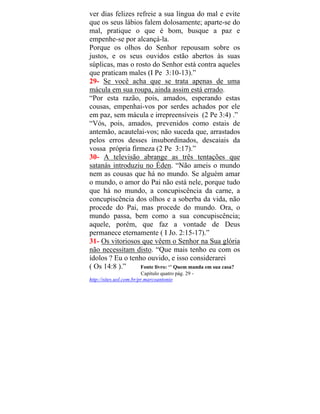 ver dias felizes refreie a sua língua do mal e evite
que os seus lábios falem dolosamente; aparte-se do
mal, pratique o que é bom, busque a paz e
empenhe-se por alcançá-la.
Porque os olhos do Senhor repousam sobre os
justos, e os seus ouvidos estão abertos às suas
súplicas, mas o rosto do Senhor está contra aqueles
que praticam males (I Pe 3:10-13).”
29- Se você acha que se trata apenas de uma
mácula em sua roupa, ainda assim está errado.
“Por esta razão, pois, amados, esperando estas
cousas, empenhai-vos por serdes achados por ele
em paz, sem mácula e irrepreensíveis (2 Pe 3:4) .”
“Vós, pois, amados, prevenidos como estais de
antemão, acautelai-vos; não suceda que, arrastados
pelos erros desses insubordinados, descaiais da
vossa própria firmeza (2 Pe 3:17).”
30- A televisão abrange as três tentações que
satanás introduziu no Éden. “Não ameis o mundo
nem as cousas que há no mundo. Se alguém amar
o mundo, o amor do Pai não está nele, porque tudo
que há no mundo, a concupiscência da carne, a
concupiscência dos olhos e a soberba da vida, não
procede do Pai, mas procede do mundo. Ora, o
mundo passa, bem como a sua concupiscência;
aquele, porém, que faz a vontade de Deus
permanece eternamente ( I Jo. 2:15-17).”
31- Os vitoriosos que vêem o Senhor na Sua glória
não necessitam disto. “Que mais tenho eu com os
ídolos ? Eu o tenho ouvido, e isso considerarei
( Os 14:8 ).” Fonte livro: ‘’ Quem manda em sua casa?
Capítulo quatro pág. 29 -
http://sit oantonioes.uol.com.br/pr.marc
 