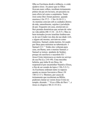 filho as Escrituras desde a infância, e a mãe
ajudava nisso. Ao passo que os filhos
ficavam mais velhos, recebiam treinamento
prático do pai em lavoura, em pecuária ou
num ofício tal como a carpintaria. Tanto
José como Davi foram pastores quando
meninos ( Gn 37:2 – 1 Sm 16:10-11 ).
As meninas estavam sob os cuidados diretos
da mãe, naturalmente, sujeitas à jurisdição
do pai. Enquanto em casa, ensinavam-se-
lhes prendas domésticas que seriam de valor
na vida adulta (Mt 11:16 – Zc 8:5 ). Mas os
bem treinados jovens israelitas lembravam-
se do seu Criador nos dias da sua idade viril,
e alguns até mesmo, serviam-no como
ministros. Samuel, ainda menino, foi usado
por Deus para ministrar no tabernáculo: 1
Samuel 2:11 ‘’ Então eles voltaram para
casa, em Rama, sem o menino Samuel; e
Samuel se tornou ajudante do Senhor,
porque ele auxiliava o sacerdote Eli ‘’.
Jesus Cristo interessava-se muito no serviço
do seu Pai (Lc 2:41-49). Uma mocinha
hebréia, que tinha fé em Deus, foi
responsável por encaminhar Naamã a Eliseu,
a fim de ser curado da lepra ( 2 Rs 5:2-3 ).
As Escrituras ordenam tanto os rapazes
quanto as moças louvarem a Deus ( Sl
148:12-13 ). Meninos, por causa do
treinamento que receberam na Bíblia,
puderam clamar ao verem Jesus Cristo no
templo, dizendo: ‘’ Viva o filho de Davi ‘’, e
Jesus os elogiou ( Mt 21:15-16 ).
 