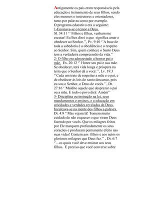 Antigamente os pais eram responsáveis pela
educação e treinamento de seus filhos, sendo
eles mesmos o instrutores e orientadores,
tanto por palavra como por exemplo.
O programa educativo era o seguinte:
1-Ensinava-se o temor a Deus.
Sl. 34:11 ‘’ Filhos e filhas, venham me
escutar! Eu lhes direi o que significa amar e
obedecer ao Senhor.’’, Pv. 9:10 ‘’A base de
toda a sabedoria é a obediência e o respeito
ao Senhor. Sim, quem conhece o Santo Deus
tem a verdadeira compreensão da vida.’’
2- O filho era admoestado a honrar pai e
mãe. Ex. 20:12 ‘’ Honre seu pai e sua mãe.
Se obedecer, terá vida longa e próspera na
terra que o Senhor dá a você.’’, Lv. 19:3
‘’Cada um trate de respeitar a mãe e o pai, e
de obedecer às leis do santo descanso, pois
eu sou o Senhor, o Deus de vocês.’’, Dt.
27:16 ‘’Maldito aquele que desprezar o pai
ou a mãe. E todo o povo dirá: Amém’’
3- Disciplina ou instrução na lei, seus
mandamentos e ensinos, e a educação em
atividades e verdades reveladas de Deus.
Inculcava-se na mente dos filhos a palavra.
Dt. 4:9 ‘’Mas vejam lá! Tomem muito
cuidado de não esquecer o que viram Deus
fazendo por vocês. Que os milagres feitos
por Ele marquem profundamente os seus
corações e produzam permanente efeito nas
suas vidas! Contem aos filhos e aos netos os
gloriosos milagres que Deus fez.’’ , Dt. 6:7
‘’...os quais você deve ensinar aos seus
filhos. È preciso que você converse sobre
 