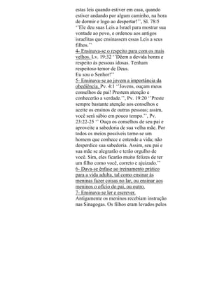 estas leis quando estiver em casa, quando
estiver andando por algum caminho, na hora
de dormir e logo ao despertar!’’, Sl. 78:5
‘’Ele deu suas Leis a Israel para mostrar sua
vontade ao povo, e ordenou aos antigos
israelitas que ensinassem essas Leis a seus
filhos.’’
4- Ensinava-se o respeito para com os mais
velhos. Lv. 19:32 ‘’Dêem a devida honra e
respeito às pessoas idosas. Tenham
respeitoso temor de Deus.
Eu sou o Senhor!’’
5- Ensinava-se ao jovem a importância da
obediência. Pv. 4:1 ‘’Jovens, ouçam meus
conselhos de pai! Prestem atenção e
conhecerão a verdade.’’, Pv. 19:20 ‘’Preste
sempre bastante atenção aos conselhos e
aceite os ensinos de outras pessoas; assim,
você será sábio em pouco tempo.’’, Pv.
23:22-25 ‘’ Ouça os conselhos de seu pai e
aproveite a sabedoria de sua velha mãe. Por
todos os meios possíveis torne-se um
homem que conhece e entende a vida; não
desperdice sua sabedoria. Assim, seu pai e
sua mãe se alegrarão e terão orgulho de
você. Sim, eles ficarão muito felizes de ter
um filho como você, correto e ajuizado.’’
6- Dava-se ênfase ao treinamento prático
para a vida adulta, tal como ensinar às
meninas fazer coisas no lar, ou ensinar aos
meninos o ofício do pai, ou outro.
7- Ensinava-se ler e escrever.
Antigamente os meninos recebiam instrução
nas Sinagogas. Os filhos eram levados pelos
 