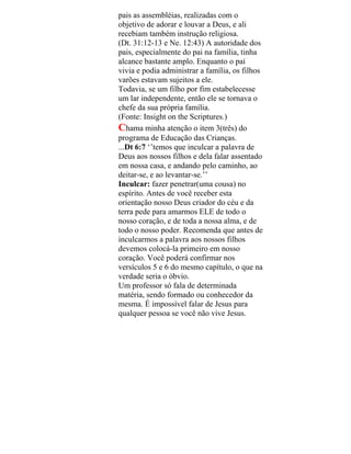 pais as assembléias, realizadas com o
objetivo de adorar e louvar a Deus, e ali
recebiam também instrução religiosa.
(Dt. 31:12-13 e Ne. 12:43) A autoridade dos
pais, especialmente do pai na família, tinha
alcance bastante amplo. Enquanto o pai
vivia e podia administrar a família, os filhos
varões estavam sujeitos a ele.
Todavia, se um filho por fim estabelecesse
um lar independente, então ele se tornava o
chefe da sua própria família.
(Fonte: Insight on the Scriptures.)
Chama minha atenção o item 3(três) do
programa de Educação das Crianças.
...Dt 6:7 ‘’temos que inculcar a palavra de
Deus aos nossos filhos e dela falar assentado
em nossa casa, e andando pelo caminho, ao
deitar-se, e ao levantar-se.’’
Inculcar: fazer penetrar(uma cousa) no
espírito. Antes de você receber esta
orientação nosso Deus criador do céu e da
terra pede para amarmos ELE de todo o
nosso coração, e de toda a nossa alma, e de
todo o nosso poder. Recomenda que antes de
inculcarmos a palavra aos nossos filhos
devemos colocá-la primeiro em nosso
coração. Você poderá confirmar nos
versículos 5 e 6 do mesmo capítulo, o que na
verdade seria o óbvio.
Um professor só fala de determinada
matéria, sendo formado ou conhecedor da
mesma. É impossível falar de Jesus para
qualquer pessoa se você não vive Jesus.
 