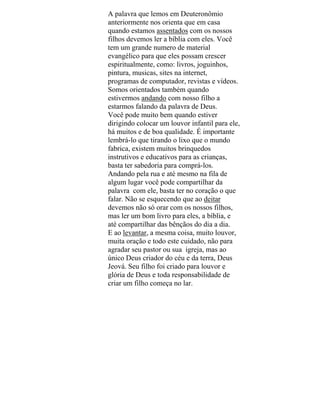 A palavra que lemos em Deuteronômio
anteriormente nos orienta que em casa
quando estamos assentados com os nossos
filhos devemos ler a bíblia com eles. Você
tem um grande numero de material
evangélico para que eles possam crescer
espiritualmente, como: livros, joguinhos,
pintura, musicas, sites na internet,
programas de computador, revistas e vídeos.
Somos orientados também quando
estivermos andando com nosso filho a
estarmos falando da palavra de Deus.
Você pode muito bem quando estiver
dirigindo colocar um louvor infantil para ele,
há muitos e de boa qualidade. É importante
lembrá-lo que tirando o lixo que o mundo
fabrica, existem muitos brinquedos
instrutivos e educativos para as crianças,
basta ter sabedoria para comprá-los.
Andando pela rua e até mesmo na fila de
algum lugar você pode compartilhar da
palavra com ele, basta ter no coração o que
falar. Não se esquecendo que ao deitar
devemos não só orar com os nossos filhos,
mas ler um bom livro para eles, a bíblia, e
até compartilhar das bênçãos do dia a dia.
E ao levantar, a mesma coisa, muito louvor,
muita oração e todo este cuidado, não para
agradar seu pastor ou sua igreja, mas ao
único Deus criador do céu e da terra, Deus
Jeová. Seu filho foi criado para louvor e
glória de Deus e toda responsabilidade de
criar um filho começa no lar.
 
