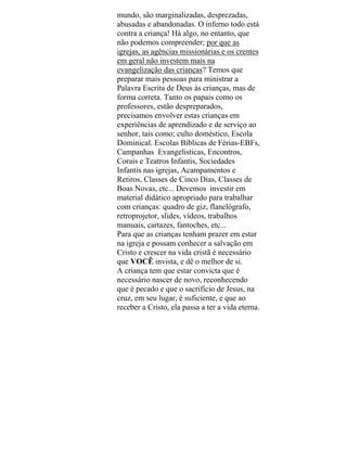 mundo, são marginalizadas, desprezadas,
abusadas e abandonadas. O inferno todo está
contra a criança! Há algo, no entanto, que
não podemos compreender; por que as
igrejas, as agências missionárias e os crentes
em geral não investem mais na
evangelização das crianças? Temos que
preparar mais pessoas para ministrar a
Palavra Escrita de Deus às crianças, mas de
forma correta. Tanto os papais como os
professores, estão despreparados,
precisamos envolver estas crianças em
experiências de aprendizado e de serviço ao
senhor, tais como; culto doméstico, Escola
Dominical. Escolas Bíblicas de Férias-EBFs,
Campanhas Evangelísticas, Encontros,
Corais e Teatros Infantis, Sociedades
Infantis nas igrejas, Acampamentos e
Retiros, Classes de Cinco Dias, Classes de
Boas Novas, etc... Devemos investir em
material didático apropriado para trabalhar
com crianças: quadro de giz, flanelógrafo,
retroprojetor, slides, vídeos, trabalhos
manuais, cartazes, fantoches, etc...
Para que as crianças tenham prazer em estar
na igreja e possam conhecer a salvação em
Cristo e crescer na vida cristã é necessário
que VOCÊ invista, e dê o melhor de si.
A criança tem que estar convicta que é
necessário nascer de novo, reconhecendo
que é pecado e que o sacrifício de Jesus, na
cruz, em seu lugar, é suficiente, e que ao
receber a Cristo, ela passa a ter a vida eterna.
 