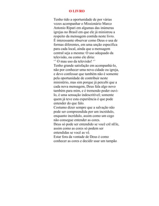 O LIVRO
Tenho tido a oportunidade de por várias
vezes acompanhar o Missionário Marco
Antonio Ripari em algumas das inúmeras
igrejas no Brasil em que ele já ministrou a
respeito da mensagem contida neste livro.
É interessante observar como Deus o usa de
formas diferentes, em uma unção específica
para cada local, ainda que a mensagem
central seja a mesma: O uso adequado da
televisão, ou como ele diria:
‘’ O mau uso da televisão! ‘’
Tenho grande satisfação em acompanhá-lo,
não por conhecer uma nova cidade ou igreja,
e devo confessar que também não é somente
pela oportunidade de contribuir neste
ministério, mas sim porque já percebi que a
cada nova mensagem, Deus fala algo novo
também para mim, e é tremendo poder ouvi-
lo, é uma sensação indescritível; somente
quem já teve esta experiência é que pode
entender do que falo.
Costumo dizer sempre que a salvação não
pode ser compreendida por um incrédulo,
enquanto incrédulo, assim como um cego
não consegue entender as cores.
Deus só pode ser entendido se você crê nEle,
assim como as cores só podem ser
entendidas se você as vê.
Estar fora da vontade de Deus é como
conhecer as cores e decidir usar um tampão
 