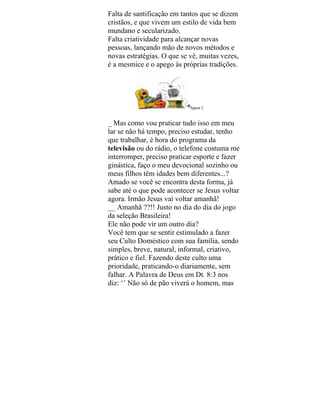 Falta de santificação em tantos que se dizem
cristãos, e que vivem um estilo de vida bem
mundano e secularizado.
Falta criatividade para alcançar novas
pessoas, lançando mão de novos métodos e
novas estratégias. O que se vê, muitas vezes,
é a mesmice e o apego às próprias tradições.
figura 2
_ Mas como vou praticar tudo isso em meu
lar se não há tempo, preciso estudar, tenho
que trabalhar, é hora do programa da
televisão ou do rádio, o telefone costuma me
interromper, preciso praticar esporte e fazer
ginástica, faço o meu devocional sozinho ou
meus filhos têm idades bem diferentes...?
Amado se você se encontra desta forma, já
sabe até o que pode acontecer se Jesus voltar
agora. Irmão Jesus vai voltar amanhã!
__ Amanhã ??!! Justo no dia do dia do jogo
da seleção Brasileira!
Ele não pode vir um outro dia?
Você tem que se sentir estimulado a fazer
seu Culto Doméstico com sua família, sendo
simples, breve, natural, informal, criativo,
prático e fiel. Fazendo deste culto uma
prioridade, praticando-o diariamente, sem
falhar. A Palavra de Deus em Dt. 8:3 nos
diz: ‘’ Não só de pão viverá o homem, mas
 