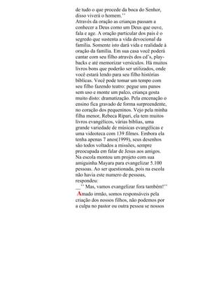 de tudo o que procede da boca do Senhor,
disso viverá o homem.’’
Através da oração as crianças passam a
conhecer a Deus como um Deus que ouve,
fala e age. A oração particular dos pais é o
segredo que sustenta a vida devocional da
família. Somente isto dará vida e realidade à
oração da família. Em sua casa você poderá
cantar com seu filho através dos cd’s, play-
backs e até memorizar versículos. Há muitos
livros bons que poderão ser utilizados, onde
você estará lendo para seu filho histórias
bíblicas. Você pode tomar um tempo com
seu filho fazendo teatro: pegue uns panos
sem uso e monte um palco, criança gosta
muito disto: dramatização. Pela encenação o
ensino fica gravado de forma surpreendente,
no coração dos pequeninos. Vejo pela minha
filha menor, Rebeca Ripari, ela tem muitos
livros evangélicos, várias bíblias, uma
grande variedade de músicas evangélicas e
uma videoteca com 139 filmes. Embora ela
tenha apenas 7 anos(1999), seus desenhos
são todos voltados a missões, sempre
preocupada em falar de Jesus aos amigos.
Na escola montou um projeto com sua
amiguinha Mayara para evangelizar 5.100
pessoas. Ao ser questionada, pois na escola
não havia este numero de pessoas,
respondeu:
__’’ Mas, vamos evangelizar fora também!’’
Amado irmão, somos responsáveis pela
criação dos nossos filhos, não podemos por
a culpa no pastor ou outra pessoa se nossos
 