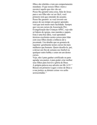 filhos são rebeldes e tem um comportamento
mundano. O que nossos filhos vêem e
ouvem é aquilo que eles vão ser.
Posso lhe garantir uma coisa, falar de Jesus
para o seu filho não vai ser fácil, você
primeiro terá que entender do assunto.
Posso lhe garantir: se você investir um
pouco do seu tempo em querer aprender,
verá que terá muito mais facilidade. Sempre
que vou aos cursos da Associação Pró-
Evangelização das Crianças-APEC, vejo não
só lideres de igrejas, mas mamães e papais.
Esta é uma boa idéia, você aprenderá
técnicas excelentes nestes cursos para lidar
com seus filhos desde a infância até a
juventude. Um detalhe que eu gostaria de
registrar: geralmente nestes cursos há mais
mulheres que homens. Quero desafia-lo, pai,
a deixar um fim de semana seu futebol ou
qualquer outro hobby e estar em um destes
cursos.
Veja, não é para ganhar certificado ou para
agradar seu pastor, é para poder criar melhor
seus filhos para louvor e glória de Deus.
A própria palavra nos adverte em Mt. 6:33 ‘’
Buscai em primeiro Lugar o reino de Deus e
a sua justiça, as demais coisas vos serão
acrescentadas.’’
 