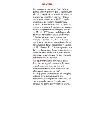 QUATRO
Sabemos que a vontade de Deus é clara,
quando Ele diz que quer que O sigamos, em
Mt. 9:9 o próprio Senhor Jesus diz a Mateus
o coletor de imposto, ‘’siga-me’’. Cristo
também nos diz em Mt. 4:19-20 ‘’ vinde
após mim, e eu vos farei pescadores de
homens.’’ Imediatamente eles deixaram as
redes, e o seguiram. O senhor Jesus quer que
nós não desprezemos as crianças e nos diz
em Mt. 18:10 ‘’ Tomem cuidado para não
desprezar nenhuma só destas criancinhas.’’
O Senhor não quer que nenhuma das
crianças se percam: Mt. 18:14 ‘’ Assim
também é a vontade de meu pai que não se
perca nenhum destes pequeninos.’’ E ainda
em Mt. 18:6 nos diz: ‘’ Mas se qualquer um
de vocês fizerem um destes pequeninos que
crêem em Mim perder sua fé, seria melhor
para vocês serem jogados no mar com uma
pedra amarrada no pescoço.’’
Até aqui vimos como é que estas coisas
deveriam ser segundo a vontade do nosso
Deus; Mas, como é que de fato está
acontecendo? Onde estão as crianças, os
adolescente ou nossos jovens?
Na rua jogando conversa fora, no shopping
tentando ser o que não podem ser,
pendurados no computador ou telefone, em
casa dormindo, na casa de amigos ou
trancado no quarto escrevendo seu diário.
 