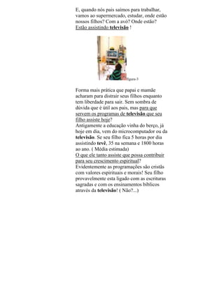 E, quando nós pais saímos para trabalhar,
vamos ao supermercado, estudar, onde estão
nossos filhos? Com a avó? Onde estão?
Estão assistindo televisão !
figura-3
Forma mais prática que papai e mamãe
acharam para distrair seus filhos enquanto
tem liberdade para sair. Sem sombra de
dúvida que é útil aos pais, mas para que
servem os programas de televisão que seu
filho assiste hoje?
Antigamente a educação vinha do berço, já
hoje em dia, vem do microcomputador ou da
televisão. Se seu filho fica 5 horas por dia
assistindo tevê, 35 na semana e 1800 horas
ao ano. ( Média estimada)
O que ele tanto assiste que possa contribuir
para seu crescimento espiritual?
Evidentemente as programações são cristãs
com valores espirituais e morais! Seu filho
provavelmente esta ligado com as escrituras
sagradas e com os ensinamentos bíblicos
através da televisão! ( Não?...)
 