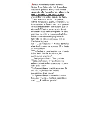 Amado preste atenção em o nome do
Senhor Jesus Cristo, não é só de canal que
Deus quer que você mude, e sim de vida.
A questão não é derrubar as emissoras de
tevê. A questão é, sim, elevar o povo
evangélico(crentes) ao padrão de Deus.
Temos no mundo inteiro crianças que
sofrem por causa da guerra, comem lixo, são
tratadas como se fossem uma coisa qualquer.
Isso acontece somente com aqueles que são
do mundo? Eu diria que o mesmo tipo de
tratamento você está dando para o teu filho
dentro da tua própria casa, quando ele fica
horas e horas assistindo programas de
televisão em não conformidade com as
Escrituras Sagradas.
Em ‘’ O Livro Proibido ‘’ Neimar de Barros
disse inteligentemente algo que falou fundo
ao meu coração:
‘’ Você deixaria entrar em sua casa e vender
idéias à sua família, um viciado, um
adúltero, um neurótico?
__ Que pergunta besta! Claro que não!
Você permitiria que o viciado dissesse
coisas, cantasse coisas, escrevesse com seu
filho e sua filha?
Você permitiria que o adúltero, na sala da
sua casa, expusesse uma série de
pensamentos à sua esposa?
Você permitiria que o neurótico contasse
histórias, vivesse-as frente da sua mãe ou
avó? ___ É evidente que não!
 