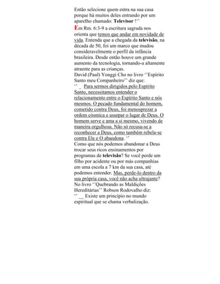 Então selecione quem entra na sua casa
porque há muitos deles entrando por um
aparelho chamado: Televisor !‘’
Em Rm. 6:3-9 a escritura sagrada nos
orienta que temos que andar em novidade de
vida. Entenda que a chegada da televisão, na
década de 50, foi um marco que mudou
consideravelmente o perfil da infância
brasileira. Desde então houve um grande
aumento da tecnologia, tornando-a altamente
atraente para as crianças.
David (Paul) Yonggi Cho no livro ‘’Espírito
Santo meu Companheiro’’ diz que:
‘’ _ Para sermos dirigidos pelo Espírito
Santo, necessitamos entender o
relacionamento entre o Espírito Santo e nós
mesmos. O pecado fundamental do homem,
cometido contra Deus, foi menosprezar a
ordem cósmica e usurpar o lugar de Deus. O
homem serve e ama a si mesmo, vivendo de
maneira orgulhosa. Não só recusa-se a
reconhecer a Deus, como também rebela-se
contra Ele e O abandona. ‘’
Como que nós podemos abandonar a Deus
trocar seus ricos ensinamentos por
programas de televisão? Se você perde um
filho por acidente ou por más companhias
em uma escola a 7 km da sua casa, até
podemos entender. Mas, perde-lo dentro da
sua própria casa, você não acha ultrajante?
No livro ‘’Quebrando as Maldições
Hereditárias’’ Robson Rodovalho diz:
‘’ __ Existe um princípio no mundo
espiritual que se chama verbalização.
 