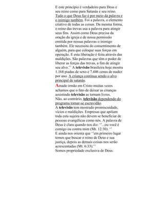 E este princípio é verdadeiro para Deus e
seu reino como para Satanás e seu reino.
Tudo o que Deus faz é por meio da palavra e
o inimigo também. Foi a palavra, o elemento
criativo de todas as coisas. Da mesma forma,
o reino das trevas usa a palavra para atingir
seus fins. Assim como Deus precisa da
oração da igreja e de nossa permissão
emitida por nossas palavras o inimigo
também. Ele necessita do consentimento de
alguém, para que coloque suas forças em
operação. E esta liberação é feita através das
maldições. São palavras que têm o poder de
liberar as forças das trevas, a fim de atingir
seu alvo.’’ A televisão brasileira hoje mostra
1.168 piadas de sexo e 7.446 cenas de nudez
por ano. A criança continua sendo o alvo
principal de satanás.
Amado irmão em Cristo muitas vezes
achamos que o fato de deixar as crianças
assistindo televisão as tornam livres.
Não, ao contrário, televisão dependendo do
programa tornar-se escravidão.
A televisão tem mostrado promiscuidade,
vícios e maldições. Empresas que apóiam
toda esta sujeira não devem se beneficiar de
pessoas evangélicas como nós. A palavra de
Deus é clara quando nos diz: ‘’...ou você é
comigo ou contra mim (Mt. 12:30). ‘’
E ainda nos orienta que ‘’em primeiro lugar
temos que buscar o reino de Deus e sua
justiça, depois as demais coisas nos serão
acrescentadas (Mt. 6:33).’’
Somos propriedade exclusiva de Deus.
 