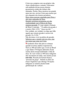 Cristo nos comprou com sua própria vida.
Antes obedecíamos a satanás. Estávamos
sob maldição divina nossos desejos
pecaminosos ainda não tinham sido
afastados. Porém, Deus mostrou seu grande
amor por nós, enviou Cristo para morrer por
nós enquanto nós éramos pecadores.
Hoje somos pessoas separadas para Deus e
não mais separadas de Deus.
Quando assistimos programas em não
conformidade com a Palavra de Deus,
estamos pecando. E o que separa o homem
de Deus é o pecado. ‘’ O salário do pecado é
a morte ( Rm. 6:23).’’ Jesus nos diz: ‘’ __
Em verdade, em verdade vos digo que todo
aquele que comete pecado é escravo do
pecado ( Jo. 8:34). ‘’
Não devemos viver na prática do pecado.
Sabemos que o mundo está em crise, mas
nós temos que estar em Cristo.
Só podemos dizer não para as crianças
quando tivermos adultos responsáveis.
Nem os 300 mil índios que vivem no Brasil
e que falam 170 línguas diferentes ficam
isentos desta irresponsabilidade e falta de
ética. Se você visitar as 500 áreas indígenas
não encontrará em todas, mas muitas já tem
televisão. Presente do homem branco,
‘presente de grego’. Adianta eu falar em
tronco lingüístico que abrange 30 nações
indígenas se estamos promovendo
globalização da ‘cultura’.
 