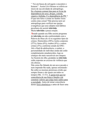 ‘’ Fui em busca do selvagem e encontrei o
homem’’. Assim Lévi-Strauss se referiu ao
inicio de sua atividade de antropólogo.
Se o homem comum luta para se livrar da
dependência do sexo, drogas, comida,
cigarro e bebidas. E a dependência da TV ?
O que tem feito o crente no Senhor Jesus
contra estas coisas? Não precisa nem ser
antropólogo para verificar nas igrejas
evangélicas que seus adeptos tem hábitos
peculiares de assistir televisão.
Muita televisão e pouca oração.
Amado quando seu filho assiste programa
de televisão em não conformidade com a
Palavra de Deus ele vê os seguintes tipos de
crimes: Homicídios (30%), lesões corporais
(57%), furtos (6%), roubos (4%), e outros
crimes (3%), conforme estudo da ONU.
Até o final da adolescência, o caráter, a
personalidade do indivíduo ainda não estão
completamente amadurecidos, logo as
crianças são mais suscetíveis aos ataques.
Ao ficarem de olho, grudadas na televisão
estão expostas ao excesso de violência que
ela oferece.
Não estou lhe falando de um novo pecado e
nem impondo-lhe nada, apenas orientando-
lhe sobre as mesmas premissas cristãs que
sempre foram e são iguais em todos os
tempos (Mc. 13:31). A igreja tem que ter
consciência de sua força e função e de
construir valores que julga mais sadios para
a sociedade. Antes de tomar consciência
destes lixos eletrônicos e antes de fazer uma
 