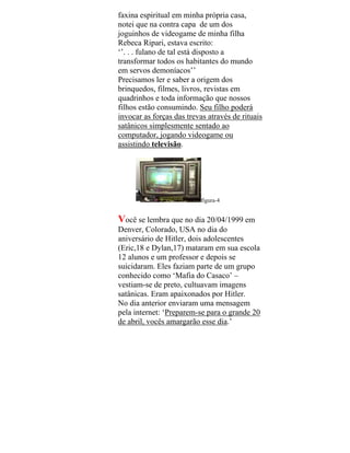 faxina espiritual em minha própria casa,
notei que na contra capa de um dos
joguinhos de videogame de minha filha
Rebeca Ripari, estava escrito:
‘’. . . fulano de tal está disposto a
transformar todos os habitantes do mundo
em servos demoníacos’’
Precisamos ler e saber a origem dos
brinquedos, filmes, livros, revistas em
quadrinhos e toda informação que nossos
filhos estão consumindo. Seu filho poderá
invocar as forças das trevas através de rituais
satânicos simplesmente sentado ao
computador, jogando videogame ou
assistindo televisão.
figura-4
Você se lembra que no dia 20/04/1999 em
Denver, Colorado, USA no dia do
aniversário de Hitler, dois adolescentes
(Eric,18 e Dylan,17) mataram em sua escola
12 alunos e um professor e depois se
suicidaram. Eles faziam parte de um grupo
conhecido como ‘Mafia do Casaco’ –
vestiam-se de preto, cultuavam imagens
satânicas. Eram apaixonados por Hitler.
No dia anterior enviaram uma mensagem
pela internet: ‘Preparem-se para o grande 20
de abril, vocês amargarão esse dia.’
 