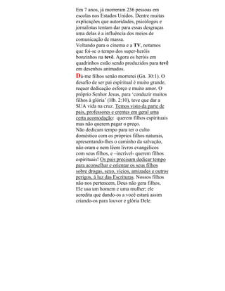 Em 7 anos, já morreram 236 pessoas em
escolas nos Estados Unidos. Dentre muitas
explicações que autoridades, psicólogos e
jornalistas tentam dar para essas desgraças
uma delas é a influência dos meios de
comunicação de massa.
Voltando para o cinema e a TV, notamos
que foi-se o tempo dos super-heróis
bonzinhos na tevê. Agora os heróis em
quadrinhos estão sendo produzidos para tevê
em desenhos animados.
Dá-me filhos senão morrerei (Gn. 30:1). O
desafio de ser pai espiritual é muito grande,
requer dedicação esforço e muito amor. O
próprio Senhor Jesus, para ‘conduzir muitos
filhos à glória’ (Hb. 2:10), teve que dar a
SUA vida na cruz. Temos visto da parte de
pais, professores e crentes em geral uma
certa acomodação: querem filhos espirituais
mas não querem pagar o preço.
Não dedicam tempo para ter o culto
doméstico com os próprios filhos naturais,
apresentando-lhes o caminho da salvação,
não oram e nem lêem livros evangélicos
com seus filhos, e –incrível- querem filhos
espirituais! Os pais precisam dedicar tempo
para aconselhar e orientar os seus filhos
sobre drogas, sexo, vícios, amizades e outros
perigos, à luz das Escrituras. Nossos filhos
não nos pertencem, Deus não gera filhos,
Ele usa um homem e uma mulher; ele
acredita que dando-os a você estará assim
criando-os para louvor e glória Dele.
 