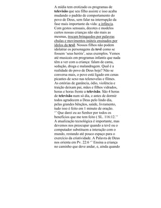 A mídia tem erotizado os programas de
televisão que seu filho assiste e isso acaba
mudando o padrão de comportamento do
povo de Deus, sem falar na interrupção da
fase mais importante da vida: a infância.
Com gestos sensuais, decotes e modelos
curtos nossas crianças não são mais as
mesmas, trocam brinquedos por palavras
chulas e movimentos inúteis ensinados por
ídolos da tevê. Nossos filhos não podem
idolatrar os personagens da tevê como se
fossem ‘seus heróis’, seus exemplos. Vemos
até musicais em programas infantis que nada
têm a ver com a criança: falam de cama,
sedução, droga e malandragem. Qual é a
realidade do povo de Deus hoje? Não se
conversa mais, o povo está ligado em cenas
picantes de sexo nas telenovelas e filmes.
As estórias de ganância, ódio, violência e
traição deixam pai, mães e filhos vidrados,
horas e horas frente a televisão. São 4 horas
de televisão num só dia, e antes de dormir
todos agradecem a Deus pelo lindo dia,
pelas grandes bênçãos, saúde, livramento,
tudo isso é feito em 1 minuto de oração.
‘’ Que darei eu ao Senhor por todos os
benefícios que me tem feito ( SL. 116:12.’’
A atualização tecnológica é importante, mas
devemos nos preocupar quando a tevê ou o
computador substituem a interação com o
mundo, restando até pouco espaço para o
exercício da criatividade. A Palavra de Deus
nos orienta em Pv. 22:6 ‘’ Ensina a criança
no caminho que deve andar, e, ainda quando
 