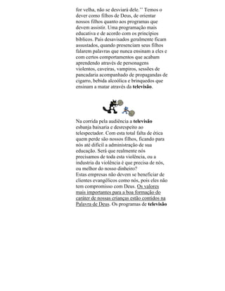 for velha, não se desviará dele.’’ Temos o
dever como filhos de Deus, de orientar
nossos filhos quanto aos programas que
devem assistir. Uma programação mais
educativa e de acordo com os princípios
bíblicos. Pais desavisados geralmente ficam
assustados, quando presenciam seus filhos
falarem palavras que nunca ensinam a eles e
com certos comportamentos que acabam
aprendendo através de personagens
violentos, caveiras, vampiros, sessões de
pancadaria acompanhado de propagandas de
cigarro, bebida alcoólica e brinquedos que
ensinam a matar através da televisão.
Na corrida pela audiência a televisão
esbanja baixaria e desrespeito ao
telespectador. Com esta total falta de ética
quem perde são nossos filhos, ficando para
nós até difícil a administração de sua
educação. Será que realmente nós
precisamos de toda esta violência, ou a
industria da violência é que precisa de nós,
ou melhor do nosso dinheiro?
Estas empresas não devem se beneficiar de
clientes evangélicos como nós, pois eles não
tem compromisso com Deus. Os valores
mais importantes para a boa formação do
caráter de nossas crianças estão contidos na
Palavra de Deus. Os programas de televisão
 