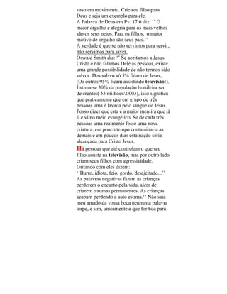vaso em movimento. Crie seu filho para
Deus e seja um exemplo para ele.
A Palavra de Deus em Pv. 17:6 diz: ‘’ O
maior orgulho e alegria para os mais velhos
são os seus netos. Para os filhos, o maior
motivo de orgulho são seus pais.’’
A verdade é que se não servimos para servir,
não servimos para viver.
Oswald Smith diz: ‘’ Se aceitamos a Jesus
Cristo e não falamos Dele às pessoas, existe
uma grande possibilidade de não termos sido
salvos. Dos salvos só 5% falam de Jesus,
(Os outros 95% ficam assistindo televisão!).
Estima-se 30% da população brasileira ser
de crentes( 55 milhões/2.003), isso significa
que praticamente que em grupo de três
pessoas uma é lavada pelo sangue de Jesus.
Posso dizer que esta é a maior mentira que já
li e vi no meio evangélico. Se de cada três
pessoas uma realmente fosse uma nova
criatura, em pouco tempo contaminaria as
demais e em poucos dias esta nação seria
alcançada para Cristo Jesus.
Há pessoas que até controlam o que seu
filho assiste na televisão, mas por outro lado
criam seus filhos com agressividade.
Gritando com eles dizem:
‘’Burro, idiota, feio, gordo, desajeitado...’’
As palavras negativas fazem as crianças
perderem o encanto pela vida, além de
criarem traumas permanentes. As crianças
acabam perdendo a auto estima.‘’ Não saia
meu amado da vossa boca nenhuma palavra
torpe, e sim, unicamente a que for boa para
 