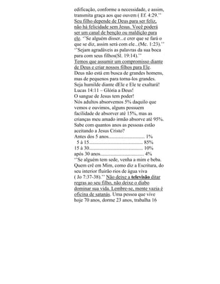 edificação, conforme a necessidade, e assim,
transmita graça aos que ouvem ( Ef. 4:29.’’
Seu filho depende de Deus para ser feliz,
não há felicidade sem Jesus. Você poderá
ser um canal de benção ou maldição para
ele. ‘’Se alguém disser...e crer que se fará o
que se diz, assim será com ele...(Mc. 1:23).’’
‘’Sejam agradáveis as palavras da sua boca
para com seus filhos(Sl. 19:14).’’
Temos que assumir um compromisso diante
de Deus e criar nossos filhos para Ele.
Deus não está em busca de grandes homens,
mas de pequenos para torna-los grandes.
Seja humilde diante dEle e Ele te exaltará!
Lucas 14:11 – Glória a Deus!
O sangue de Jesus tem poder!
Nós adultos absorvemos 5% daquilo que
vemos e ouvimos, alguns possuem
facilidade de absorver até 15%, mas as
crianças meu amado irmão absorve até 95%.
Sabe com quantos anos as pessoas estão
aceitando a Jesus Cristo?
Antes dos 5 anos............................. 1%
5 à 15........................................... 85%
15 à 30........................................... 10%
após 30 anos................................... 4%
‘’Se alguém tem sede, venha a mim e beba.
Quem crê em Mim, como diz a Escritura, do
seu interior fluirão rios de água viva
( Jo 7:37-38).’’ Não deixe a televisão ditar
regras ao seu filho, não deixe o diabo
dominar sua vida. Lembre-se, mente vazia é
oficina de satanás. Uma pessoa que vive
hoje 70 anos, dorme 23 anos, trabalha 16
 