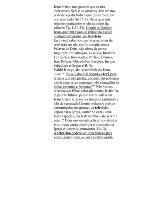 Jesus Cristo nos garante que se nós
estivermos Nele e as palavras dele em nós,
podemos pedir tudo o que quisermos que
nos será dado (Jo 15:7). Deus quer que
sejamos praticantes e não ouvintes da
palavra(Tg. 1:21-24). Crente no Senhor
Jesus que tem visão do reino não assiste
qualquer programa na televisão.
Eu e você sabemos que os programas de
televisão em não conformidade com a
Palavra de Deus, são obras da carne:
Impureza, Prostituição, Lascívia, Idolatria,
Feitiçarias, Inimizades, Porfias, Ciúmes,
Iras, Pelejas, Dissensões, Facções, Inveja,
bebedices e Orgias (Gl. 5).
Valdir Bícego, da Assembléia de Deus,
disse: ‘’ Se o diabo está usando a tevê para
levar o que não presta, por que não podemos
usá-la para levar mensagem do evangelho às
almas carentes e famintas?’’ Não vamos
criar nossos filhos relaxadamente (Jr 48:10).
O padrão bíblico para o crente salvo em
Jesus Cristo é de reconciliação e santidade e
não de separação! Como podemos assistir
determinados programas de televisão,
depois vir a igreja, cantar no coral, orar,
fazer especial, dar testemunho e até servir a
ceia...? Deus nos orienta a ficarmos atentos
pois o que causa discórdia e discussão na
Igreja é o espírito mundano(1Co. 3).
A televisão poderá ser uma benção para
você e seus filhos, se você souber usá-la.
 