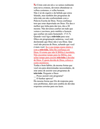 Se Cristo está em nós e se somos realmente
uma nova criatura, devemos abandonar os
velhos costumes, o velho homem.
Não é só do cigarro e da bebida que estou
falando, mas também dos programas de
televisão em não conformidade com a
Palavra Escrita de Deus. Nossa confiança
tem que estar depositada em Deus. Ele deu o
melhor que tinha para dar-nos, deu a SI
mesmo. Não devemos confiar em tudo que
vemos e ouvimos, pois maldito o homem
que confiar em outro homem(Jr. 17:5-7).
Quando você liga a televisão para seus
filhos em programação satânicas, você está
declarando que Deus não é seu Deus. Que
você não precisa de Deus, achando que você
é mais você. Se o seu tempo maior diário é
com a televisão, falta-lhe confiança em
Deus. O crente que não lê Bíblia é incrédulo.
Não encontrar tempo para ler Bíblia, mas
achar tempo para assistir televisão é duvidar
de Deus. E quem duvida de Deus, coloca-o
como mentiroso.
Tenha o bom hábito, da mesma forma que
você ora para determinadas necessidades, de
orar antes de assistir seus programas de
televisão. Pergunte a Deus:
__ Posso assistir este programa?
__ O Senhor aprova?
Da mesma forma que Ele dá respostas para
seus problemas, dará sem sombra de dúvidas
respostas corretas para seu lazer.
 