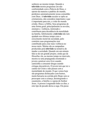 senhores ao mesmo tempo. Quando a
televisão mostra programas em não
conformidade com a Palavra de Deus, o
oposto da maneira e padrões do mundo,
perdemos automaticamente nossa comunhão
com Deus. A televisão secular se opõe ao
cristianismo, não considera importante o que
é importante para nós, a visão do mundo
cristão. Deus e a bíblia. Seus programas de
uma forma geral, principalmente as novelas,
ensinam a violência, inimizade e
contribuem para decadência da moralidade
na família. Infelizmente a televisão não tem
ajudado nos últimos tempo com o
crescimento moral da sociedade, pelo
contrário suas programações tem
contribuído para criar mais violência no
nosso meio. Muitas são as campanhas
produzidas pela televisão na tentativa de
mudar a sociedade. Quando em um minuto
fala-se de um grande projeto, ainda que de
filosofias vãs, ao mesmo tempo no intervalo,
mostra-se uma propaganda orientando o
jovem a praticar sexo livre usando
camisinha e consumir drogas usando
ciringas descartáveis. O jovem tem que ter o
caráter de Cristo e não pensar com a
mentalidade do mundo. O que vemos hoje
são programas disfarçados com humor,
muita baixaria na corrida pelo Ibope sem se
preocupar com a criança, desintegrando o
casamento, a família e a igreja do Senhor
Jesus. A pessoa é enganada todos os dias, e
este tipo de pecado deixa-a sega. Ela passa
 