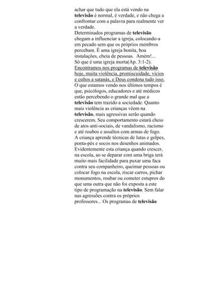 achar que tudo que ela está vendo na
televisão é normal, é verdade, e não chega a
confrontar com a palavra para realmente ver
a verdade.
Determinados programas de televisão
chegam a influenciar a igreja, colocando-a
em pecado sem que os próprios membros
percebam. É uma igreja bonita, boa
instalações, cheia de pessoas. Amém!...
Só que é uma igreja morta(Ap. 3:1-2).
Encontramos nos programas de televisão
hoje, muita violência, promiscuidade, vícios
e cultos a satanás, e Deus condena tudo isso.
O que estamos vendo nos últimos tempos é
que, psicólogos, educadores e até médicos
estão percebendo o grande mal que a
televisão tem trazido a sociedade. Quanto
mais violência as crianças vêem na
televisão, mais agressivas serão quando
crescerem. Seu comportamento estará cheio
de atos anti-sociais, de vandalismo, racismo
e até roubos e assaltos com armas de fogo.
A criança aprende técnicas de lutas e golpes,
ponta-pés e socos nos desenhos animados.
Evidentemente esta criança quando crescer,
na escola, ao se deparar com uma briga terá
muito mais facilidade para puxar uma faca
contra seu companheiro, queimar pessoas ou
colocar fogo na escola, riscar carros, pichar
monumentos, roubar ou cometer estupros do
que uma outra que não foi exposta a este
tipo de programação na televisão. Sem falar
nas agressões contra os próprios
professores... Os programas de televisão
 