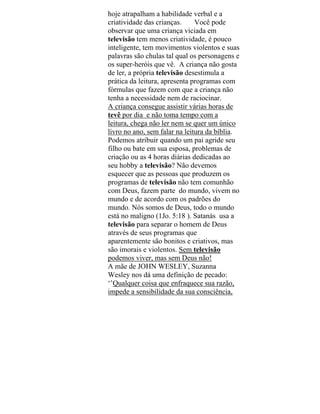 hoje atrapalham a habilidade verbal e a
criatividade das crianças. Você pode
observar que uma criança viciada em
televisão tem menos criatividade, é pouco
inteligente, tem movimentos violentos e suas
palavras são chulas tal qual os personagens e
os super-heróis que vê. A criança não gosta
de ler, a própria televisão desestimula a
prática da leitura, apresenta programas com
fórmulas que fazem com que a criança não
tenha a necessidade nem de raciocinar.
A criança consegue assistir várias horas de
tevê por dia e não toma tempo com a
leitura, chega não ler nem se quer um único
livro no ano, sem falar na leitura da bíblia.
Podemos atribuir quando um pai agride seu
filho ou bate em sua esposa, problemas de
criação ou as 4 horas diárias dedicadas ao
seu hobby a televisão? Não devemos
esquecer que as pessoas que produzem os
programas de televisão não tem comunhão
com Deus, fazem parte do mundo, vivem no
mundo e de acordo com os padrões do
mundo. Nós somos de Deus, todo o mundo
está no maligno (1Jo. 5:18 ). Satanás usa a
televisão para separar o homem de Deus
através de seus programas que
aparentemente são bonitos e criativos, mas
são imorais e violentos. Sem televisão
podemos viver, mas sem Deus não!
A mãe de JOHN WESLEY, Suzanna
Wesley nos dá uma definição de pecado:
‘’Qualquer coisa que enfraquece sua razão,
impede a sensibilidade da sua consciência,
 