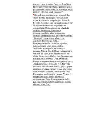 obscurece seu senso de Deus ou destrói seu
desejo das coisas espirituais, qualquer coisa
que aumenta a autoridade do seu corpo sobre
a mente, isto para você é pecado’’.
Não podemos aceitar que os nossos filhos
vejam mortes, destruição e infidelidade
sexual se tornando sua principal forma de
diversão. Sabemos que o prazer não pode ser
encontrado somente na impureza e na
sensualidade. Os programas de televisão
ensinam aos nossos filhos que a
homossexualidade não é um pecado,
ensinam também que não há certo ou errado.
‘ O certo é errado e o errado é certo.
Depende do ponto de vista...’
Seus programas são cheios de injustiça,
malícia, inveja, sexo, assassinatos,
rivalidade, pornografia, satanismo e
trapaças. Não se fala de Deus, pelo contrário
zombam de Deus, riem das instruções da
bíblia, da sua moralidade e desobedecem aos
mandamentos de Deus. O Pr. Donald C.
Stamps nos apresenta dezessete pontos que a
televisão tem nos ensinado: ‘’ A televisão
apresenta uma visão do mundo que é oposta
à maneira cristã de pensar. O que nós vemos
acontecendo e ouvimos, muda nossa visão
de mundo e muda nossos valores. Vemos o
mundo através da mente de pessoas
seculares sem Deus. Estamos permitindo
que elas ponham valores dentro das nossas
mentes e corações’’.
 
