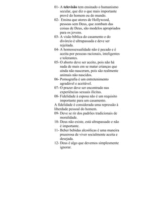 01- A televisão tem ensinado o humanismo
secular, que diz o que mais importante
provê do homem ou do mundo.
02- Ensina que atores de Hollywood,
pessoas sem Deus, que zombam das
coisas de Deus, são modelos apropriados
para os jovens.
03- A visão bíblica do casamento e do
divórcio é ultrapassada e deve ser
rejeitada.
04- A homossexualidade não é pecado e é
aceita por pessoas racionais, inteligentes
e tolerantes.
05- O aborto deve ser aceito, pois não há
nada de mais em se matar crianças que
ainda não nasceram, pois são realmente
animais não nascidos.
06- Pornografia é um entretenimento
agradável e aceitável.
07- O prazer deve ser encontrado nas
experiências sexuais ilícitas.
08- Fidelidade à esposa não é um requisito
importante para um casamento.
A fidelidade é considerada uma repressão à
liberdade pessoal do homem.
09- Deve se rir dos padrões tradicionais de
moralidade.
10- Deus não existe, está ultrapassado e não
é importante.
11- Beber bebidas alcoólicas é uma maneira
prazerosa de viver socialmente aceita e
desejada.
12- Deus é algo que devemos simplesmente
ignorar.
 
