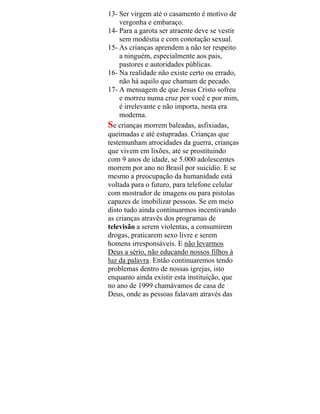 13- Ser virgem até o casamento é motivo de
vergonha e embaraço.
14- Para a garota ser atraente deve se vestir
sem modéstia e com conotação sexual.
15- As crianças aprendem a não ter respeito
a ninguém, especialmente aos pais,
pastores e autoridades públicas.
16- Na realidade não existe certo ou errado,
não há aquilo que chamam de pecado.
17- A mensagem de que Jesus Cristo sofreu
e morreu numa cruz por você e por mim,
é irrelevante e não importa, nesta era
moderna.
Se crianças morrem baleadas, asfixiadas,
queimadas e até estupradas. Crianças que
testemunham atrocidades da guerra, crianças
que vivem em lixões, até se prostituindo
com 9 anos de idade, se 5.000 adolescentes
morrem por ano no Brasil por suicídio. E se
mesmo a preocupação da humanidade está
voltada para o futuro, para telefone celular
com mostrador de imagens ou para pistolas
capazes de imobilizar pessoas. Se em meio
disto tudo ainda continuarmos incentivando
as crianças através dos programas de
televisão a serem violentas, a consumirem
drogas, praticarem sexo livre e serem
homens irresponsáveis. E não levarmos
Deus a sério, não educando nossos filhos à
luz da palavra. Então continuaremos tendo
problemas dentro de nossas igrejas, isto
enquanto ainda existir esta instituição, que
no ano de 1999 chamávamos de casa de
Deus, onde as pessoas falavam através das
 