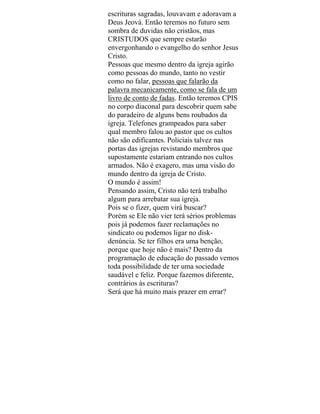 escrituras sagradas, louvavam e adoravam a
Deus Jeová. Então teremos no futuro sem
sombra de duvidas não cristãos, mas
CRISTUDOS que sempre estarão
envergonhando o evangelho do senhor Jesus
Cristo.
Pessoas que mesmo dentro da igreja agirão
como pessoas do mundo, tanto no vestir
como no falar, pessoas que falarão da
palavra mecanicamente, como se fala de um
livro de conto de fadas. Então teremos CPIS
no corpo diaconal para descobrir quem sabe
do paradeiro de alguns bens roubados da
igreja. Telefones grampeados para saber
qual membro falou ao pastor que os cultos
não são edificantes. Policiais talvez nas
portas das igrejas revistando membros que
supostamente estariam entrando nos cultos
armados. Não é exagero, mas uma visão do
mundo dentro da igreja de Cristo.
O mundo é assim!
Pensando assim, Cristo não terá trabalho
algum para arrebatar sua igreja.
Pois se o fizer, quem virá buscar?
Porém se Ele não vier terá sérios problemas
pois já podemos fazer reclamações no
sindicato ou podemos ligar no disk-
denúncia. Se ter filhos era uma benção,
porque que hoje não é mais? Dentro da
programação de educação do passado vemos
toda possibilidade de ter uma sociedade
saudável e feliz. Porque fazemos diferente,
contrários às escrituras?
Será que há muito mais prazer em errar?
 