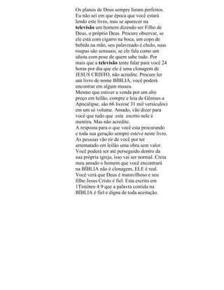 Os planos de Deus sempre foram perfeitos.
Eu não sei em que época que você estará
lendo este livro, mas se aparecer na
televisão um homem dizendo ser Filho de
Deus, o próprio Deus. Procure observar, se
ele está com cigarro na boca, um copo de
bebida na mão, seu palavreado é chulo, suas
roupas são sensuais, se ele fala como um
idiota com pose de quem sabe tudo. Por
mais que a televisão tente falar para você 24
horas por dia que ele é uma clonagem de
JESUS CRISTO, não acredite. Procure ler
um livro de nome BÍBLIA, você poderá
encontrar em algum museu.
Mesmo que estiver a venda por um alto
preço em leilão, compre e leia de Gênises a
Apocalipse, são 66 livros( 31 mil versículos)
em um só volume. Amado, vão dizer para
você que tudo que esta escrito nele é
mentira. Mas não acredite.
A resposta para o que você esta procurando
e toda sua geração sempre esteve neste livro.
As pessoas vão rir de você por ter
arrematado em leilão uma obra sem valor.
Você poderá ser até perseguido dentro da
sua própria igreja, isso vai ser normal. Creia
meu amado o homem que você encontrará
na BÍBLIA não é clonagem, ELE é real.
Você verá que Deus é maravilhoso e seu
filho Jesus Cristo é fiel. Esta escrito em
1Timóteo 4:9 que a palavra contida na
BÍBLIA é fiel e digna de toda aceitação.
 