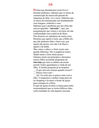 UM
O tema que abordaremos neste livro é
bastante polêmico, sabemos que os meios de
comunicação de massa não passam de
máquinas de falar, ver e ouvir. Sabemos que
os meios de comunicação nos bombardeiam
com imagens, símbolos e sons.
Sabemos que o problema que nos afeta não
está no aparelho ‘’televisão’’, mas, nas
programações que vemos e ouvimos em não
conformidade com a palavra de Deus.
Nós dizemos ser sabedores de muita coisa.
Dizemos que aquilo é ruim, que a bíblia diz
que não podemos falar e fazer isso, que
aquilo não presta, isso não é de Deus e
aquilo é do diabo.
Mas, entre o saber e o fazer existe uma
grande diferença. Nós evangélicos temos
falado muito e feito muito pouco.
Falamos muito em princípios e deixamos
nossos filhos assistindo programas de
televisão que nem os adultos deveriam
assistir.Todos aguardamos a vinda de um
filho. A família pergunta já no hospital:
__ O que será esta criança quando crescer?
__ Parece com o pai !
__ Ah ! Eu acho que se parece mais com a
mãe ! Compramos a melhor roupa para ele
no shopping e levamos a frente da igreja
para consagra-lo a Deus.
O anjo da igreja levanta a criança para todos
testemunharem que os textos bíblicos lidos
serão realidade na vida daquele inocente.
 
