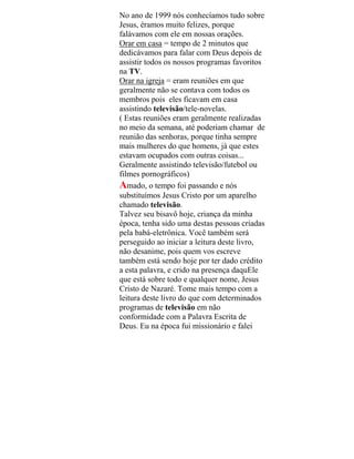 No ano de 1999 nós conhecíamos tudo sobre
Jesus, éramos muito felizes, porque
falávamos com ele em nossas orações.
Orar em casa = tempo de 2 minutos que
dedicávamos para falar com Deus depois de
assistir todos os nossos programas favoritos
na TV.
Orar na igreja = eram reuniões em que
geralmente não se contava com todos os
membros pois eles ficavam em casa
assistindo televisão/tele-novelas.
( Estas reuniões eram geralmente realizadas
no meio da semana, até poderiam chamar de
reunião das senhoras, porque tinha sempre
mais mulheres do que homens, já que estes
estavam ocupados com outras coisas...
Geralmente assistindo televisão/futebol ou
filmes pornográficos)
Amado, o tempo foi passando e nós
substituímos Jesus Cristo por um aparelho
chamado televisão.
Talvez seu bisavô hoje, criança da minha
época, tenha sido uma destas pessoas criadas
pela babá-eletrônica. Você também será
perseguido ao iniciar a leitura deste livro,
não desanime, pois quem vos escreve
também está sendo hoje por ter dado crédito
a esta palavra, e crido na presença daquEle
que está sobre todo e qualquer nome, Jesus
Cristo de Nazaré. Tome mais tempo com a
leitura deste livro do que com determinados
programas de televisão em não
conformidade com a Palavra Escrita de
Deus. Eu na época fui missionário e falei
 