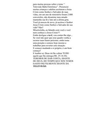 para muitas pessoas sobre o tema ‘’
Televisão Babá Eletrônica’’. Presenciei
muitas crianças e adultos aceitarem a Jesus
Cristo como Senhor e Salvador de suas
vidas, em um ano de ministério foram 2.000
conversões, não desanime meu amado
mantenha sua fé e lute até a ultima gota.
Você já nasceu de novo, já aceitou o Senhor
Jesus Cristo como Senhor e Salvador de sua
vida? Não?
Misericórdia, eu falando com você e você
nem conhece a Jesus Cristo!!!
Então desligue a tevê, vou contar-lhe algo...
Se você não quer que esse quadro venha a
ocorrer num futuro próximo, então tome
uma posição e comece hoje mesmo a
trabalhar para reverter esta situação.
E comece mudando a si próprio; é um bom
começo!
E lembre-se: Deus irá lhe cobrar TUDO
aquilo que lhe entrega.(Mt. 25:14-30).
TEREMOS DE DAR CONTA, DIANTE
DE DEUS, DO TEMPO QUE NÓS TEMOS
GASTO INUTILMENTE DIANTE DA
TELEVISÃO.
 