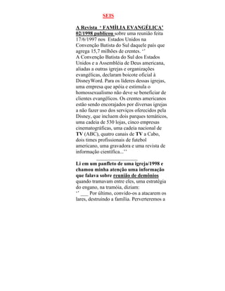 SEIS
A Revista ‘ FAMÍLIA EVANGÉLICA’
02/1998 publicou sobre uma reunião feita
17/6/1997 nos Estados Unidos na
Convenção Batista do Sul daquele país que
agrega 15,7 milhões de crentes. ‘’
A Convenção Batista do Sul dos Estados
Unidos e a Assembléia de Deus americana,
aliadas a outras igrejas e organizações
evangélicas, declaram boicote oficial à
DisneyWord. Para os líderes dessas igrejas,
uma empresa que apóia e estimula o
homossexualismo não deve se beneficiar de
clientes evangélicos. Os crentes americanos
estão sendo encorajados por diversas igrejas
a não fazer uso dos serviços oferecidos pela
Disney, que incluem dois parques temáticos,
uma cadeia de 530 lojas, cinco empresas
cinematográficas, uma cadeia nacional de
TV (ABC), quatro canais de TV a Cabo,
dois times profissionais de futebol
americano, uma gravadora e uma revista de
informação científica...’’
________________
Li em um panfleto de uma igreja/1998 e
chamou minha atenção uma informação
que falava sobre reunião de demônios
quando tramavam entre eles, uma estratégia
do engano, na tramóia, diziam:
‘’ ___ Por último, convido-os a atacarem os
lares, destruindo a família. Perverteremos a
 