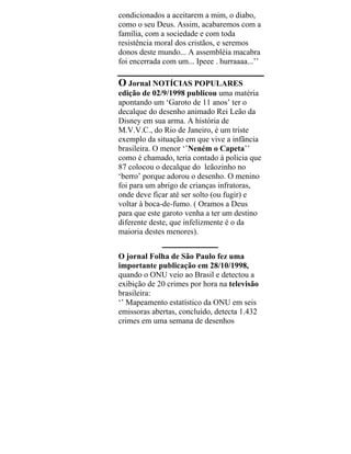 condicionados a aceitarem a mim, o diabo,
como o seu Deus. Assim, acabaremos com a
família, com a sociedade e com toda
resistência moral dos cristãos, e seremos
donos deste mundo... A assembléia macabra
foi encerrada com um... Ipeee . hurraaaa...’’
O Jornal NOTÍCIAS POPULARES
edição de 02/9/1998 publicou uma matéria
apontando um ‘Garoto de 11 anos’ ter o
decalque do desenho animado Rei Leão da
Disney em sua arma. A história de
M.V.V.C., do Rio de Janeiro, é um triste
exemplo da situação em que vive a infância
brasileira. O menor ‘’Neném o Capeta’’
como é chamado, teria contado à policia que
87 colocou o decalque do leãozinho no
‘berro’ porque adorou o desenho. O menino
foi para um abrigo de crianças infratoras,
onde deve ficar até ser solto (ou fugir) e
voltar à boca-de-fumo. ( Oramos a Deus
para que este garoto venha a ter um destino
diferente deste, que infelizmente é o da
maioria destes menores).
___________
O jornal Folha de São Paulo fez uma
importante publicação em 28/10/1998,
quando o ONU veio ao Brasil e detectou a
exibição de 20 crimes por hora na televisão
brasileira:
‘’ Mapeamento estatístico da ONU em seis
emissoras abertas, concluído, detecta 1.432
crimes em uma semana de desenhos
 