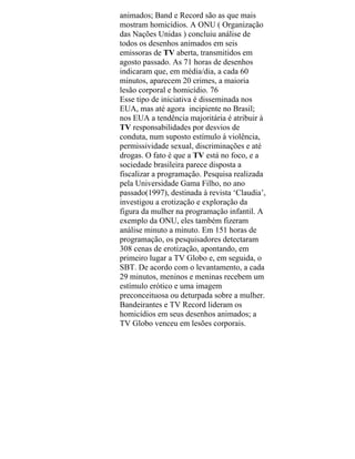animados; Band e Record são as que mais
mostram homicídios. A ONU ( Organização
das Nações Unidas ) concluiu análise de
todos os desenhos animados em seis
emissoras de TV aberta, transmitidos em
agosto passado. As 71 horas de desenhos
indicaram que, em média/dia, a cada 60
minutos, aparecem 20 crimes, a maioria
lesão corporal e homicídio. 76
Esse tipo de iniciativa é disseminada nos
EUA, mas até agora incipiente no Brasil;
nos EUA a tendência majoritária é atribuir à
TV responsabilidades por desvios de
conduta, num suposto estímulo à violência,
permissividade sexual, discriminações e até
drogas. O fato é que a TV está no foco, e a
sociedade brasileira parece disposta a
fiscalizar a programação. Pesquisa realizada
pela Universidade Gama Filho, no ano
passado(1997), destinada à revista ‘Claudia’,
investigou a erotização e exploração da
figura da mulher na programação infantil. A
exemplo da ONU, eles também fizeram
análise minuto a minuto. Em 151 horas de
programação, os pesquisadores detectaram
308 cenas de erotização, apontando, em
primeiro lugar a TV Globo e, em seguida, o
SBT. De acordo com o levantamento, a cada
29 minutos, meninos e meninas recebem um
estímulo erótico e uma imagem
preconceituosa ou deturpada sobre a mulher.
Bandeirantes e TV Record lideram os
homicídios em seus desenhos animados; a
TV Globo venceu em lesões corporais.
 